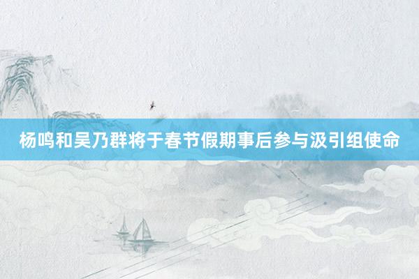 杨鸣和吴乃群将于春节假期事后参与汲引组使命